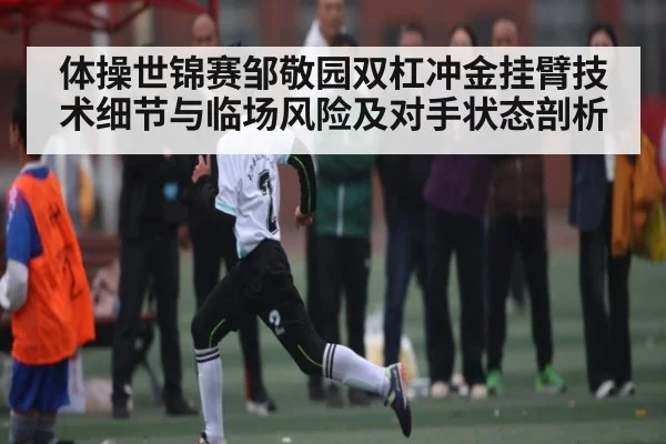 体操世锦赛邹敬园双杠冲金挂臂技术细节与临场风险及对手状态剖析