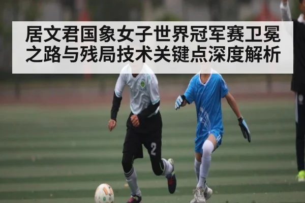 居文君国象女子世界冠军赛卫冕之路与残局技术关键点深度解析