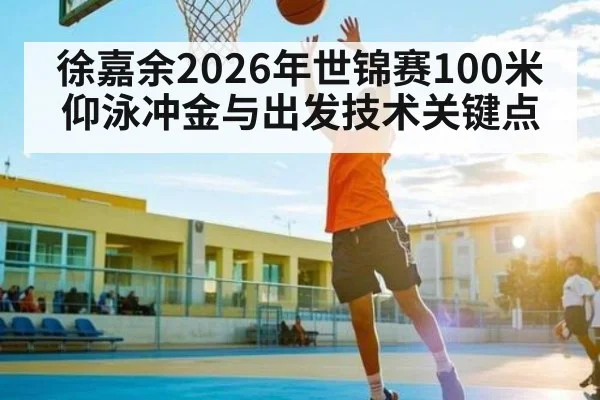 徐嘉余2026年世锦赛100米仰泳冲金与出发技术关键点