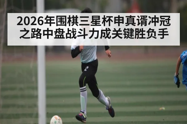 2026年围棋三星杯申真谞冲冠之路中盘战斗力成关键胜负手