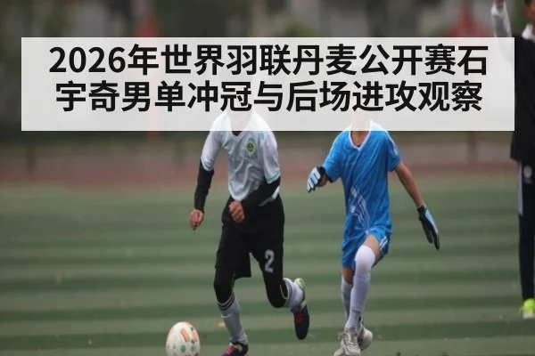 2026年世界羽联丹麦公开赛石宇奇男单冲冠与后场进攻观察