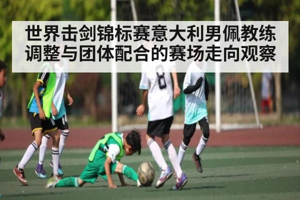 世界击剑锦标赛意大利男佩教练调整与团体配合的赛场走向观察